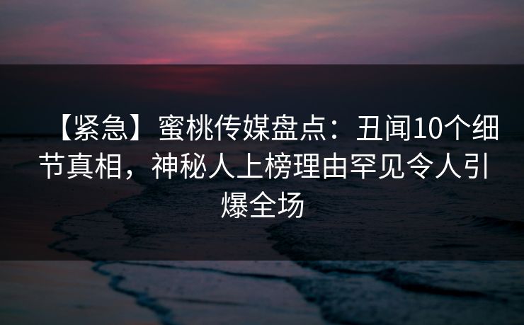 【紧急】蜜桃传媒盘点：丑闻10个细节真相，神秘人上榜理由罕见令人引爆全场