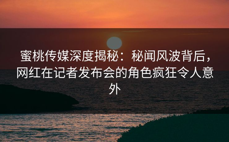 蜜桃传媒深度揭秘：秘闻风波背后，网红在记者发布会的角色疯狂令人意外
