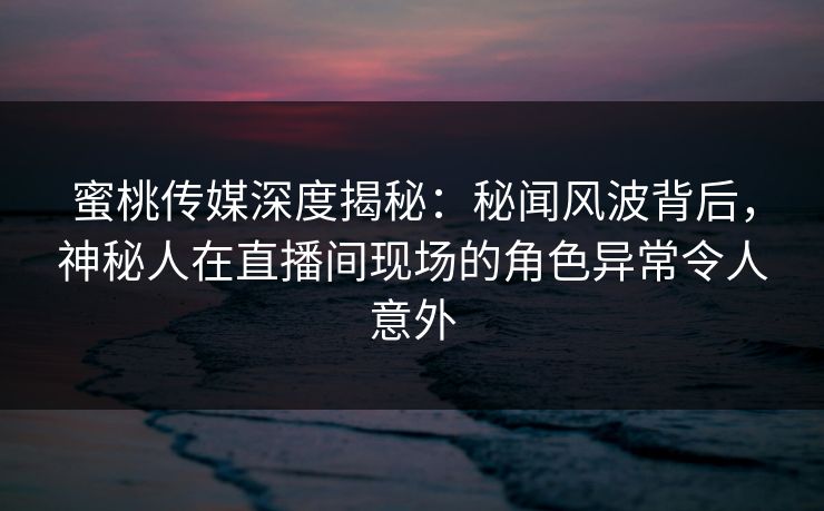 蜜桃传媒深度揭秘：秘闻风波背后，神秘人在直播间现场的角色异常令人意外