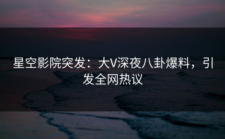 星空影院突发：大V深夜八卦爆料，引发全网热议