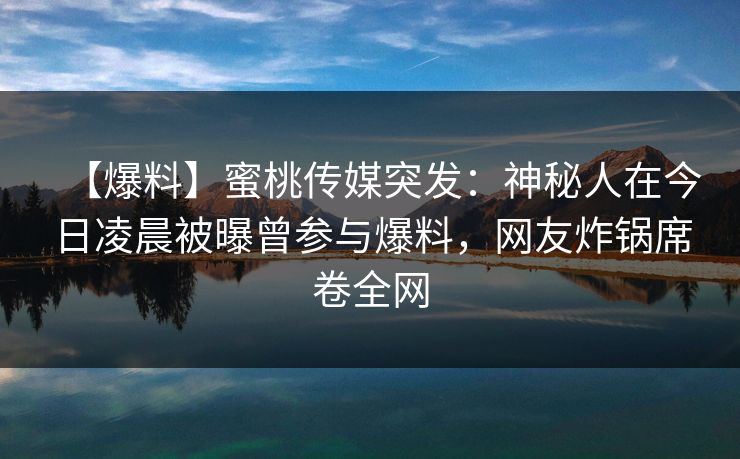 【爆料】蜜桃传媒突发：神秘人在今日凌晨被曝曾参与爆料，网友炸锅席卷全网