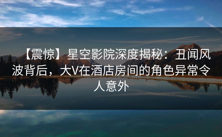 【震惊】星空影院深度揭秘:丑闻风波背后,大V在酒店房间的角色异常令人意外 【震惊】星空影院深度揭秘:丑闻风波背后,大V在酒店房间的角色异常令人意外