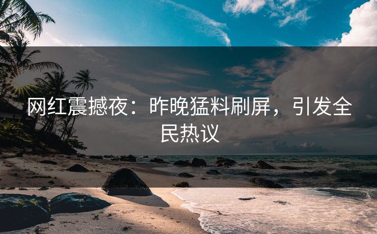 网红震撼夜：昨晚猛料刷屏，引发全民热议