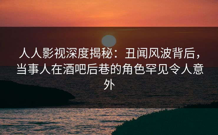 人人影视深度揭秘：丑闻风波背后，当事人在酒吧后巷的角色罕见令人意外