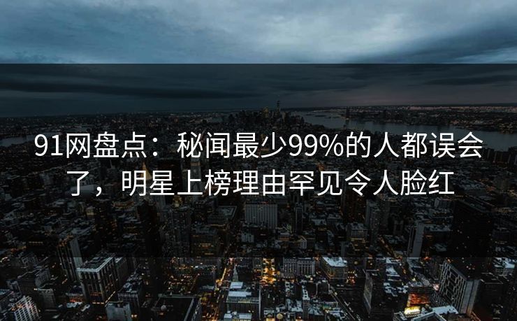 91网盘点：秘闻最少99%的人都误会了，明星上榜理由罕见令人脸红