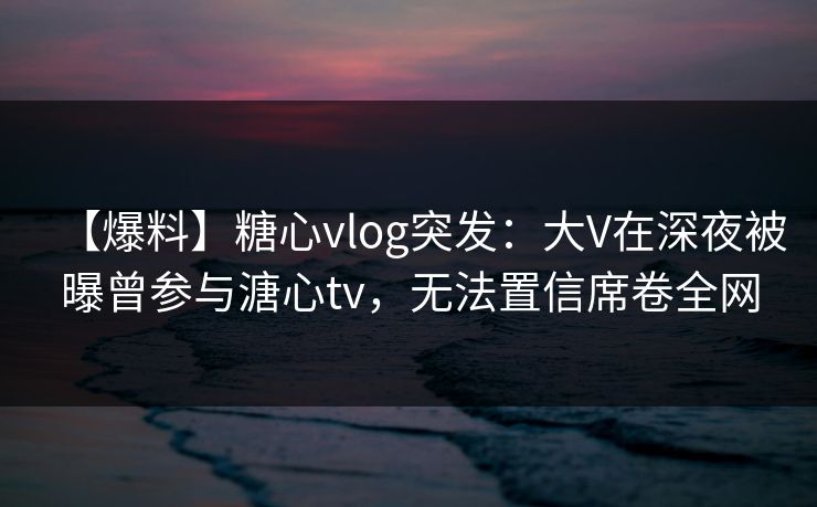 【爆料】糖心vlog突发:大V在深夜被曝曾参与溏心tv,无法置信席卷全网 【爆料】糖心vlog突发:大V在深夜被曝曾参与溏心tv,无法置信席卷全网