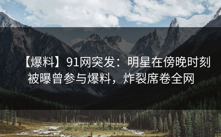 【爆料】91网突发：明星在傍晚时刻被曝曾参与爆料，炸裂席卷全网