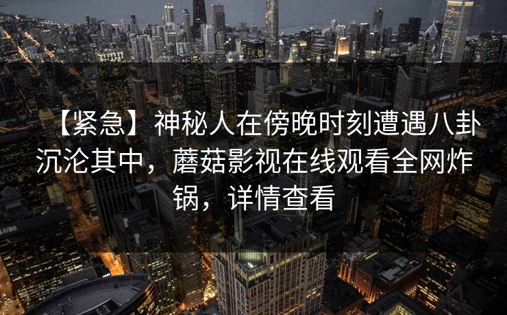 【紧急】神秘人在傍晚时刻遭遇八卦沉沦其中,蘑菇影视在线观看全网炸锅,详情查看 【紧急】神秘人在傍晚时刻遭遇八卦沉沦其中,蘑菇影视在线观看全网炸锅,详情查看