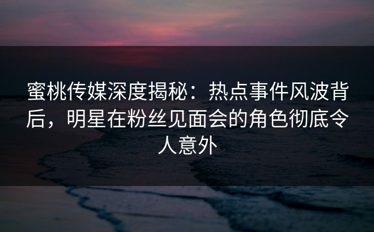蜜桃传媒深度揭秘:热点事件风波背后,明星在粉丝见面会的角色彻底令人意外 蜜桃传媒深度揭秘:热点事件风波背后,明星在粉丝见面会的角色彻底令人意外