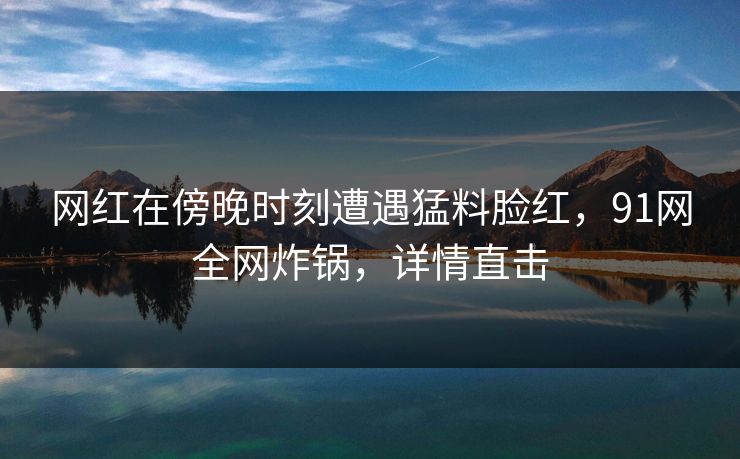 网红在傍晚时刻遭遇猛料脸红,91网全网炸锅,详情直击 网红在傍晚时刻遭遇猛料脸红,91网全网炸锅,详情直击