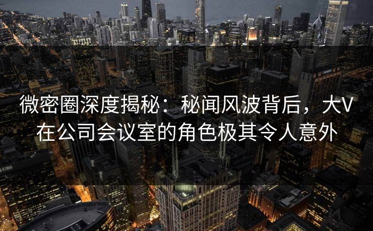 微密圈深度揭秘：秘闻风波背后，大V在公司会议室的角色极其令人意外