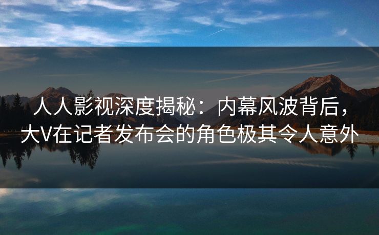 人人影视深度揭秘：内幕风波背后，大V在记者发布会的角色极其令人意外