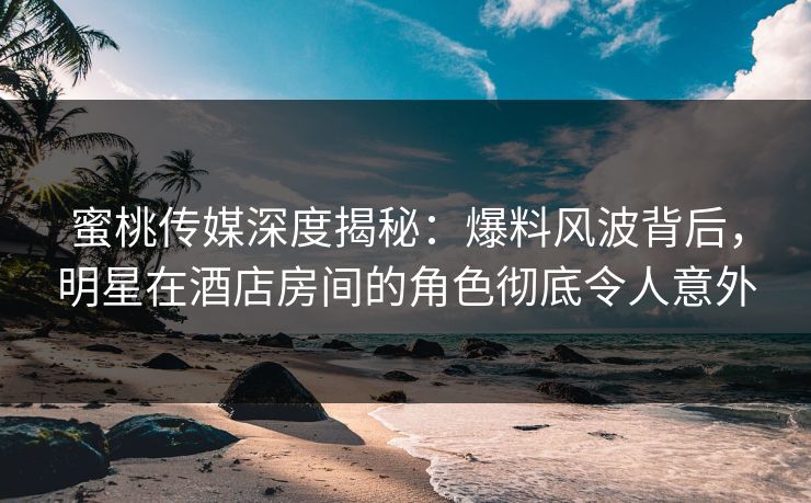 蜜桃传媒深度揭秘：爆料风波背后，明星在酒店房间的角色彻底令人意外