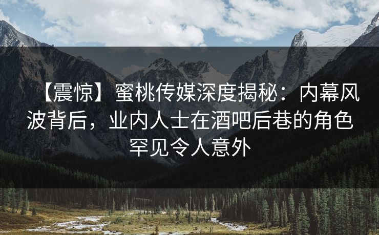 【震惊】蜜桃传媒深度揭秘：内幕风波背后，业内人士在酒吧后巷的角色罕见令人意外