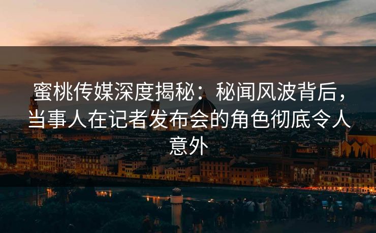 蜜桃传媒深度揭秘：秘闻风波背后，当事人在记者发布会的角色彻底令人意外