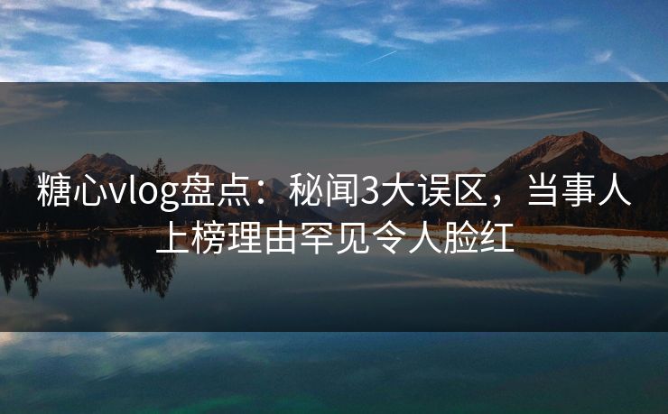 糖心vlog盘点：秘闻3大误区，当事人上榜理由罕见令人脸红