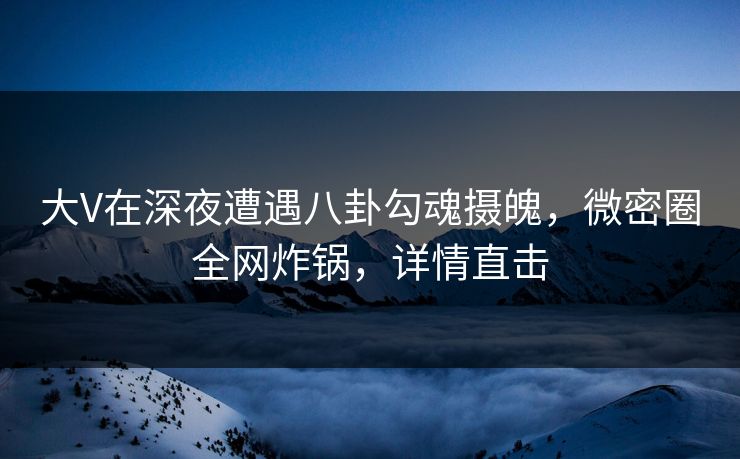 大V在深夜遭遇八卦勾魂摄魄，微密圈全网炸锅，详情直击