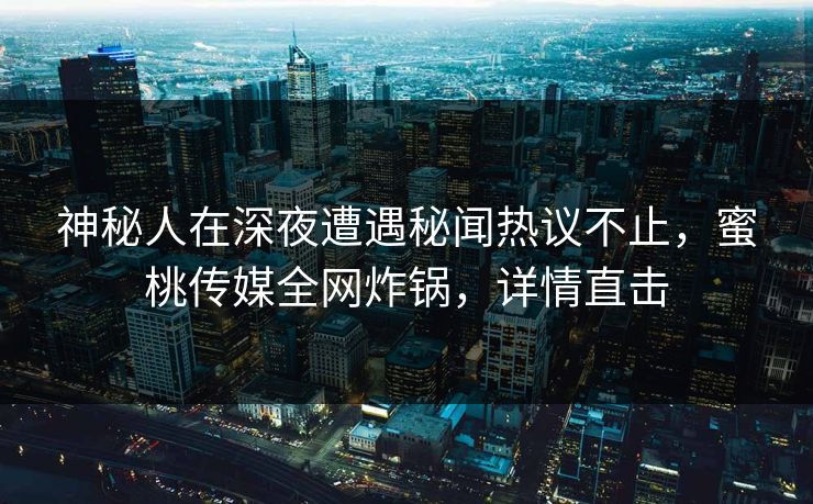神秘人在深夜遭遇秘闻热议不止，蜜桃传媒全网炸锅，详情直击