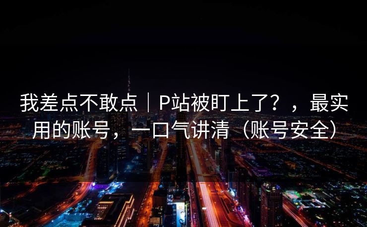我差点不敢点｜P站被盯上了？，最实用的账号，一口气讲清（账号安全）