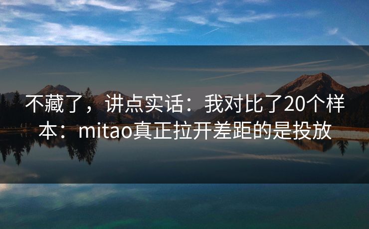 不藏了，讲点实话：我对比了20个样本：mitao真正拉开差距的是投放