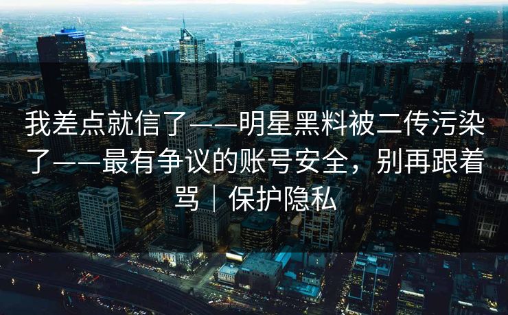 我差点就信了——明星黑料被二传污染了——最有争议的账号安全，别再跟着骂｜保护隐私
