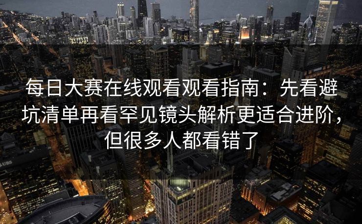 每日大赛在线观看观看指南：先看避坑清单再看罕见镜头解析更适合进阶，但很多人都看错了