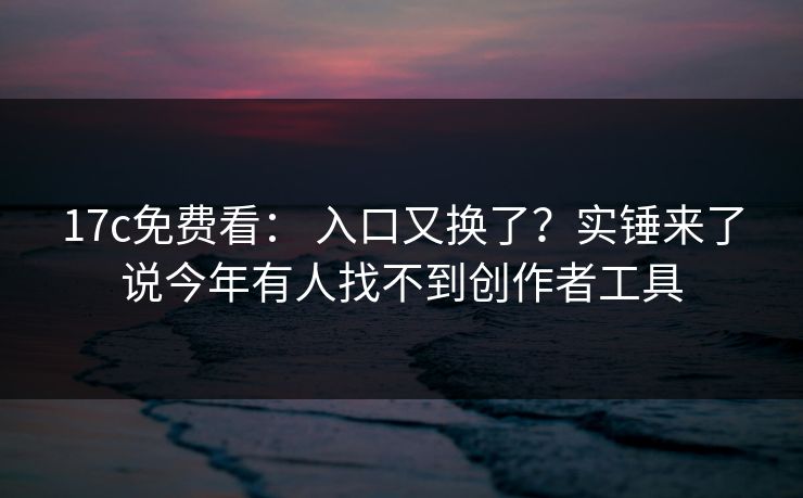 17c免费看： 入口又换了？实锤来了说今年有人找不到创作者工具