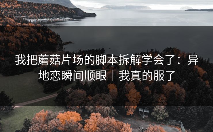 我把蘑菇片场的脚本拆解学会了：异地恋瞬间顺眼｜我真的服了