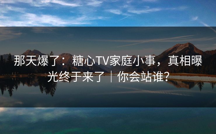 那天爆了：糖心TV家庭小事，真相曝光终于来了｜你会站谁？