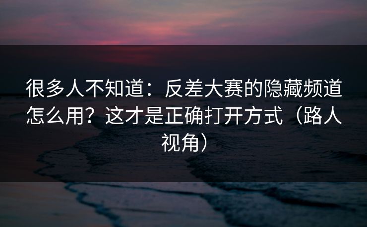 很多人不知道：反差大赛的隐藏频道怎么用？这才是正确打开方式（路人视角）