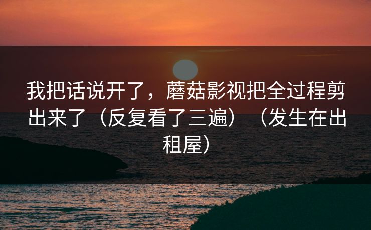 我把话说开了,蘑菇影视把全过程剪出来了(反复看了三遍)(发生在出租屋) 我把话说开了,蘑菇影视把全过程剪出来了(反复看了三遍)(发生在出租屋)