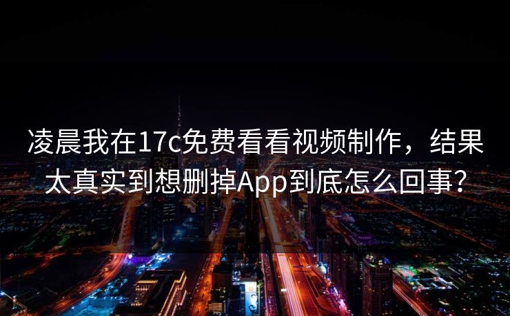 凌晨我在17c免费看看视频制作，结果太真实到想删掉App到底怎么回事？
