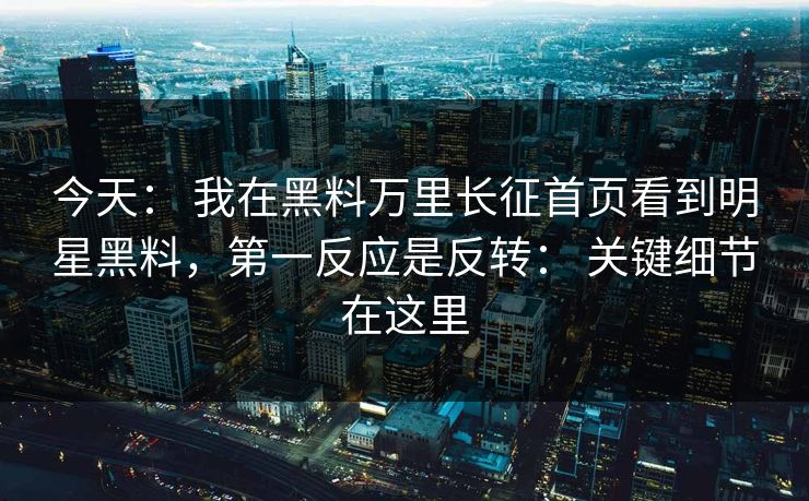 今天： 我在黑料万里长征首页看到明星黑料，第一反应是反转： 关键细节在这里