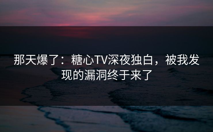 那天爆了：糖心TV深夜独白，被我发现的漏洞终于来了