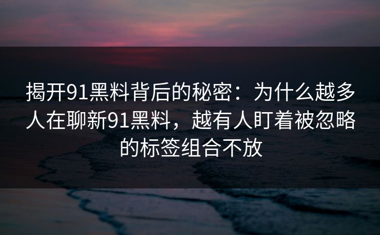 揭开91黑料背后的秘密:为什么越多人在聊新91黑料,越有人盯着被忽略的标签组合不放 揭开91黑料背后的秘密:为什么越多人在聊新91黑料,越有人盯着被忽略的标签组合不放
