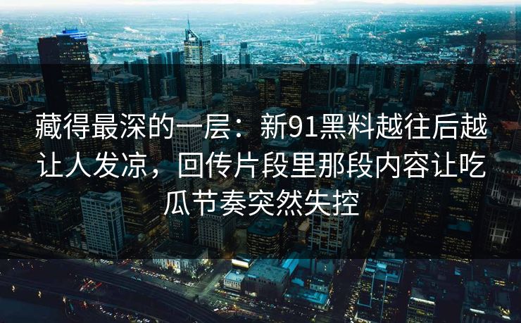 藏得最深的一层：新91黑料越往后越让人发凉，回传片段里那段内容让吃瓜节奏突然失控