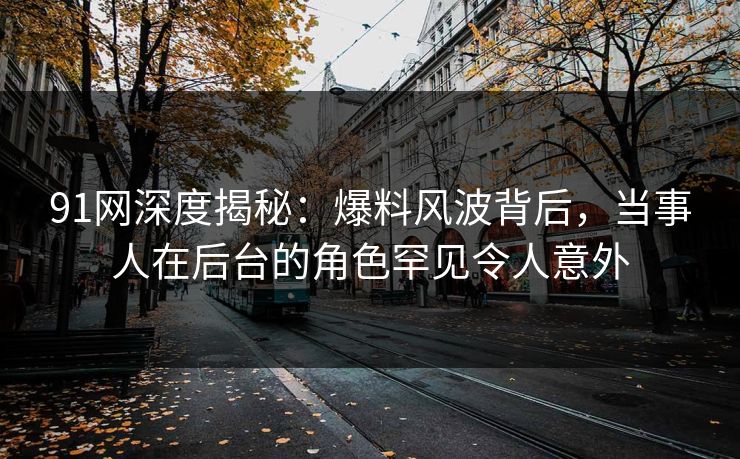 91网深度揭秘:爆料风波背后,当事人在后台的角色罕见令人意外 91网深度揭秘:爆料风波背后,当事人在后台的角色罕见令人意外