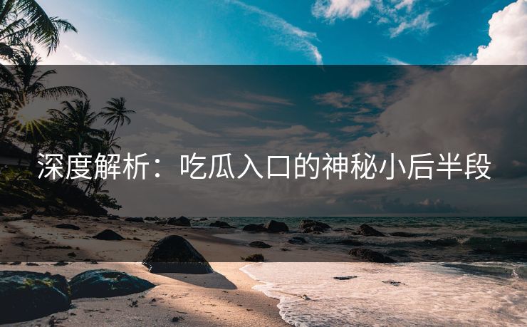 深度解析：吃瓜入口的神秘小后半段